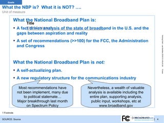 TRACKER
   Goals

What the NBP is? What it is NOT? ….
Unit of measure

         What the National Broadband Plan is:
                  Title
         ▪        Unit of measure
             A fact driven analysis of the state of broadband in the U.S. and the
             gaps between aspiration and reality




                                                                                               Working Draft - Last Modified 3/5/2012 4:09:42 AM
         ▪ A set of recommendations (>>100) for the FCC, the Administration
             and Congress


         What the National Broadband Plan is not:
         ▪ A self-actualizing plan.




                                                                                               Printed
         ▪ A new regulatory structure for the communications industry
              Most recommendations have            Nevertheless, a wealth of valuable
             not been implement, many due          analysis is available including the
                 to political stalemate…            entire plan, supporting analysis,
             Major breakthrough last month           public input, workshops, etc at
                   on Spectrum Policy                     www.broadband.gov
1 Footnote

SOURCE: Source                                                                           | 4
 