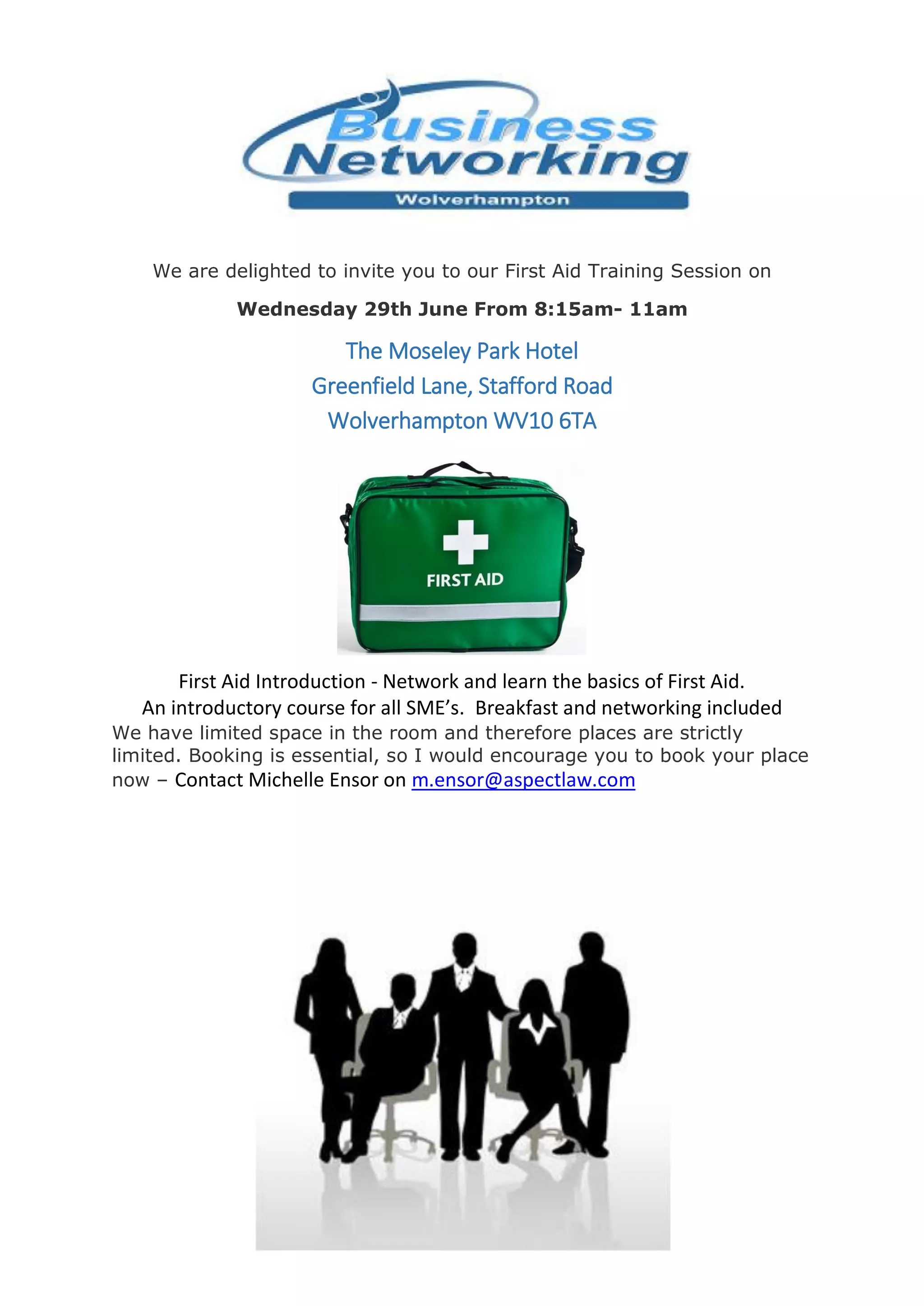 We are delighted to invite you to our First Aid Training Session on
Wednesday 29th June From 8:15am- 11am
The Moseley Park Hotel
Greenfield Lane, Stafford Road
Wolverhampton WV10 6TA
First Aid Introduction - Network and learn the basics of First Aid.
An introductory course for all SME’s. Breakfast and networking included
We have limited space in the room and therefore places are strictly
limited. Booking is essential, so I would encourage you to book your place
now – Contact Michelle Ensor on m.ensor@aspectlaw.com