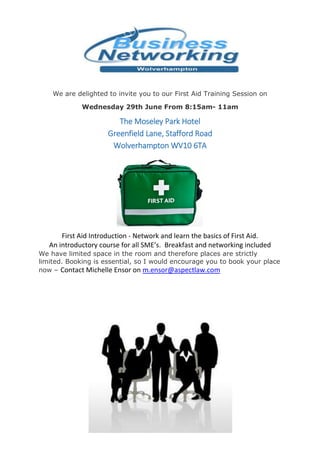 We are delighted to invite you to our First Aid Training Session on
Wednesday 29th June From 8:15am- 11am
The Moseley Park Hotel
Greenfield Lane, Stafford Road
Wolverhampton WV10 6TA
First Aid Introduction - Network and learn the basics of First Aid.
An introductory course for all SME’s. Breakfast and networking included
We have limited space in the room and therefore places are strictly
limited. Booking is essential, so I would encourage you to book your place
now – Contact Michelle Ensor on m.ensor@aspectlaw.com
 