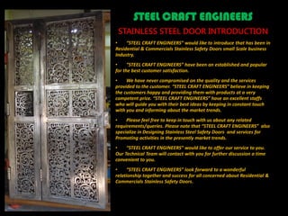 STEEL CRAFT ENGINEERS
STAINLESS STEEL DOOR INTRODUCTION
• “STEEL CRAFT ENGINEERS” would like to introduce that has been in
Residential & Commercials Stainless Safety Doors small Scale business
Industry.
• “STEEL CRAFT ENGINEERS” have been an established and popular
for the best customer satisfaction.
• We have never compromised on the quality and the services
provided to the customer. “STEEL CRAFT ENGINEERS” believe in keeping
the customers happy and providing them with products at a very
competent price. “STEEL CRAFT ENGINEERS” have an excellent staffs
who will guide you with their best ideas by keeping in constant touch
with you and informing about the market trends.
• Please feel free to keep in touch with us about any related
requirements/queries. Please note that “STEEL CRAFT ENGINEERS” also
specialize in Designing Stainless Steel Safety Doors and services for
Promoting activities in the presently market trends.
• “STEEL CRAFT ENGINEERS” would like to offer our service to you.
Our Technical Team will contact with you for further discussion a time
convenient to you.
• “STEEL CRAFT ENGINEERS” look forward to a wonderful
relationship together and success for all concerned about Residential &
Commercials Stainless Safety Doors.
 