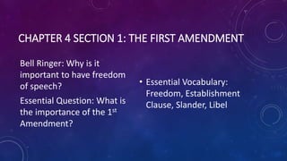 CHAPTER 4 SECTION 1: THE FIRST AMENDMENT
Bell Ringer: Why is it
important to have freedom
of speech?
Essential Question: What is
the importance of the 1st
Amendment?
• Essential Vocabulary:
Freedom, Establishment
Clause, Slander, Libel
 