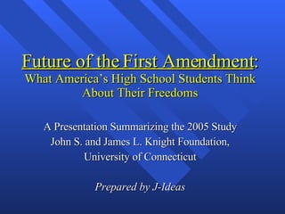 Future of the First Amendment : What America’s High School Students Think About Their Freedoms A Presentation Summarizing the 2005 Study John S. and James L. Knight Foundation, University of Connecticut Prepared by J-Ideas 
