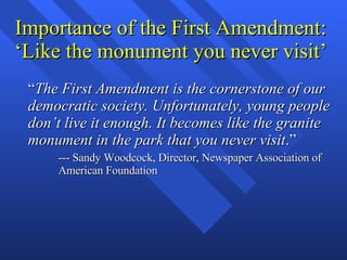 Importance of the First Amendment: ‘Like the monument you never visit’ “ The First Amendment is the cornerstone of our democratic society. Unfortunately, young people don’t live it enough. It becomes like the granite monument in the park that you never visit .” --- Sandy Woodcock, Director, Newspaper Association of American Foundation 