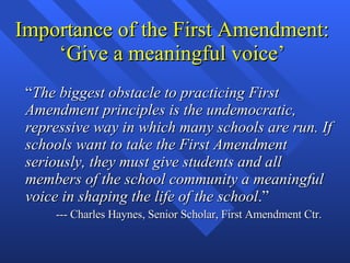 Importance of the First Amendment: ‘Give a meaningful voice’ “ The biggest obstacle to practicing First Amendment principles is the undemocratic, repressive way in which many schools are run. If schools want to take the First Amendment seriously, they must give students and all members of the school community a meaningful voice in shaping the life of the school .” --- Charles Haynes, Senior Scholar, First Amendment Ctr. 