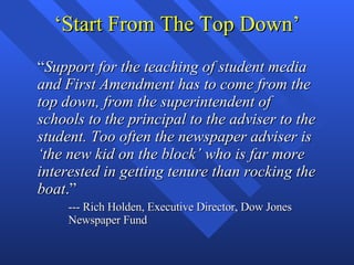 ‘Start From The Top Down’ “ Support for the teaching of student media and First Amendment has to come from the top down, from the superintendent of schools to the principal to the adviser to the student. Too often the newspaper adviser is ‘the new kid on the block’ who is far more interested in getting tenure than rocking the boat .” --- Rich Holden, Executive Director, Dow Jones Newspaper Fund 