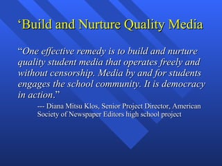 ‘Build and Nurture Quality Media “ One effective remedy is to build and nurture quality student media that operates freely and without censorship. Media by and for students engages the school community. It is democracy in action .” --- Diana Mitsu Klos, Senior Project Director, American Society of Newspaper Editors high school project  