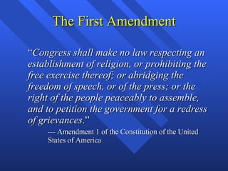 The First Amendment “ Congress shall make no law respecting an establishment of religion, or prohibiting the free exercise thereof; or abridging the freedom of speech, or of the press; or the right of the people peaceably to assemble, and to petition the government for a redress of grievances .” --- Amendment 1 of the Constitution of the United States of America 