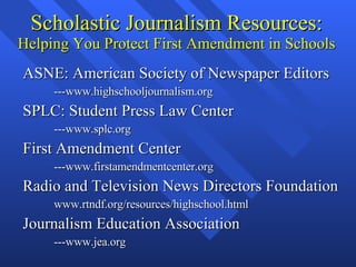 Scholastic Journalism Resources: Helping You Protect First Amendment in Schools ASNE: American Society of Newspaper Editors ---www.highschooljournalism.org SPLC: Student Press Law Center ---www.splc.org First Amendment Center ---www.firstamendmentcenter.org Radio and Television News Directors Foundation www.rtndf.org/resources/highschool.html Journalism Education Association ---www.jea.org 