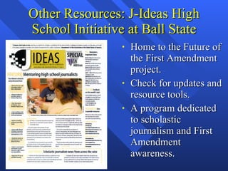 Other Resources: J-Ideas High School Initiative at Ball State Home to the Future of the First Amendment project. Check for updates and resource tools. A program dedicated to scholastic journalism and First Amendment awareness. 