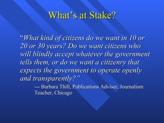 What’s at Stake? “ What kind of citizens do we want in 10 or 20 or 30 years? Do we want citizens who will blindly accept whatever the government tells them, or do we want a citizenry that expects the government to operate openly and transparently?” --- Barbara Thill, Publications Adviser, Journalism Teacher, Chicago  
