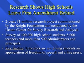 Research Shows High Schools Leave First Amendment Behind 2-year, $1 million research project commissioned by the Knight Foundation and conducted by the Uconn Center for Survey Research and Analysis. Survey of 100,000 high school students, 8,000 teachers and more than 500 administrators and principals. Key finding : Educators are not giving students an appreciation of freedom of speech and a free press. 
