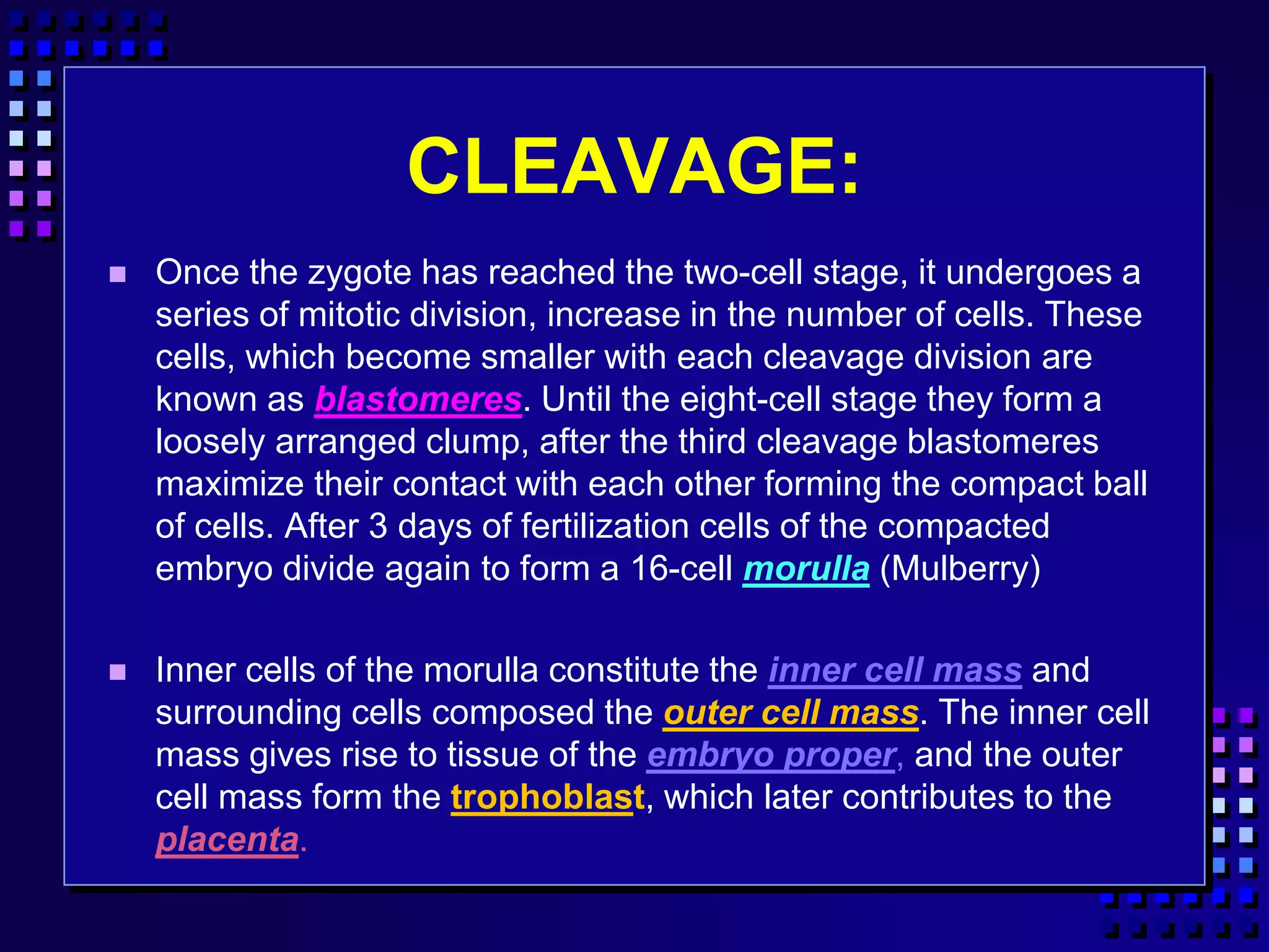 CLEAVAGE:
 Once the zygote has reached the two-cell stage, it undergoes a
series of mitotic division, increase in the number of cells. These
cells, which become smaller with each cleavage division are
known as blastomeres. Until the eight-cell stage they form a
loosely arranged clump, after the third cleavage blastomeres
maximize their contact with each other forming the compact ball
of cells. After 3 days of fertilization cells of the compacted
embryo divide again to form a 16-cell morulla (Mulberry)
 Inner cells of the morulla constitute the inner cell mass and
surrounding cells composed the outer cell mass. The inner cell
mass gives rise to tissue of the embryo proper, and the outer
cell mass form the trophoblast, which later contributes to the
placenta.
 
