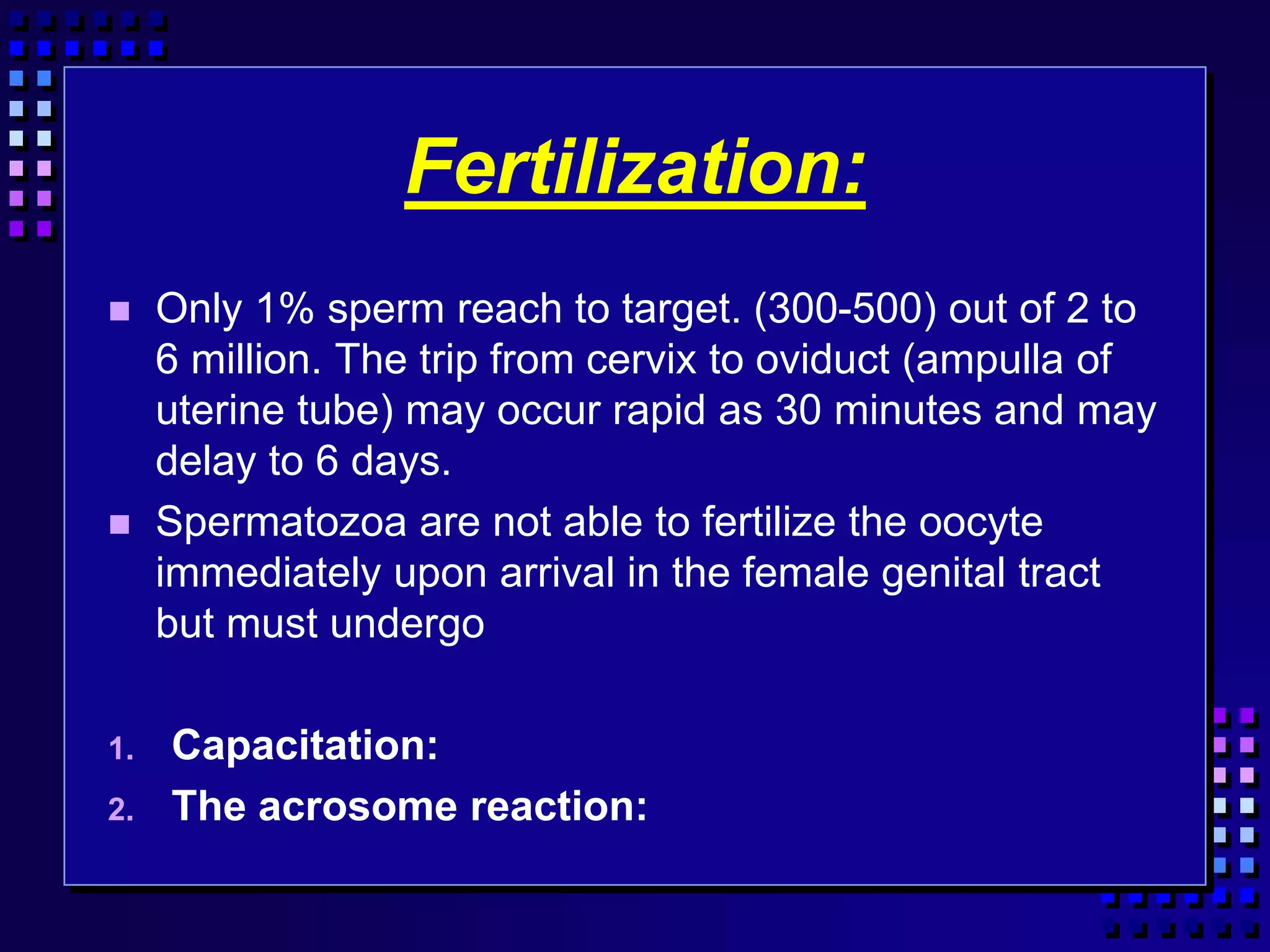 Fertilization:
 Only 1% sperm reach to target. (300-500) out of 2 to
6 million. The trip from cervix to oviduct (ampulla of
uterine tube) may occur rapid as 30 minutes and may
delay to 6 days.
 Spermatozoa are not able to fertilize the oocyte
immediately upon arrival in the female genital tract
but must undergo
1. Capacitation:
2. The acrosome reaction:
 