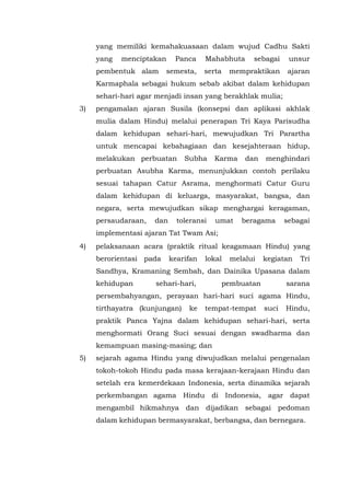 yang memiliki kemahakuasaan dalam wujud Cadhu Sakti
yang menciptakan Panca Mahabhuta sebagai unsur
pembentuk alam semesta, serta mempraktikan ajaran
Karmaphala sebagai hukum sebab akibat dalam kehidupan
sehari-hari agar menjadi insan yang berakhlak mulia;
3) pengamalan ajaran Susila (konsepsi dan aplikasi akhlak
mulia dalam Hindu) melalui penerapan Tri Kaya Parisudha
dalam kehidupan sehari-hari, mewujudkan Tri Parartha
untuk mencapai kebahagiaan dan kesejahteraan hidup,
melakukan perbuatan Subha Karma dan menghindari
perbuatan Asubha Karma, menunjukkan contoh perilaku
sesuai tahapan Catur Asrama, menghormati Catur Guru
dalam kehidupan di keluarga, masyarakat, bangsa, dan
negara, serta mewujudkan sikap menghargai keragaman,
persaudaraan, dan toleransi umat beragama sebagai
implementasi ajaran Tat Twam Asi;
4) pelaksanaan acara (praktik ritual keagamaan Hindu) yang
berorientasi pada kearifan lokal melalui kegiatan Tri
Sandhya, Kramaning Sembah, dan Dainika Upasana dalam
kehidupan sehari-hari, pembuatan sarana
persembahyangan, perayaan hari-hari suci agama Hindu,
tirthayatra (kunjungan) ke tempat-tempat suci Hindu,
praktik Panca Yajna dalam kehidupan sehari-hari, serta
menghormati Orang Suci sesuai dengan swadharma dan
kemampuan masing-masing; dan
5) sejarah agama Hindu yang diwujudkan melalui pengenalan
tokoh-tokoh Hindu pada masa kerajaan-kerajaan Hindu dan
setelah era kemerdekaan Indonesia, serta dinamika sejarah
perkembangan agama Hindu di Indonesia, agar dapat
mengambil hikmahnya dan dijadikan sebagai pedoman
dalam kehidupan bermasyarakat, berbangsa, dan bernegara.
 