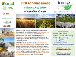 Four years after the first International Crop Modelling
Symposium in Berlin (iCROPM2016), crop modelers from
around the world will meet at the iCROPM2020
Symposium in the Corum Conference Centre of
Montpellier, France to exchange on advances in crop
modelling and identify challenges and new opportunities
for future research.
February 3-5, 2020
Montpellier, France
Symposium Chairs
Eric Justes (CIRAD, France)
Senthold Asseng (Univ. of Florida, USA)
Frank Ewert (ZALF, Germany)
Marie Launay (INRA, France)
Pierre Martre (INRA, France)
Christophe Pradal (CIRAD & INRIA, France)
First announcement
iCROPM2020 will focus on recent improvements and
applications of crop simulation models to better support
agricultural production and food security under global
change. All types of crops and cropping systems (arable,
grasslands, perennial crops, intercrops, etc..) and world
regions will be considered, including high and low inputs
systems, with relevance for large agricultural enterprises
to smallholder farmers, under climate change.
iCROPM2020 secretariat
contact@icropm2020.org
iCROPM2020 web site
http://www.icropm2020.org
 