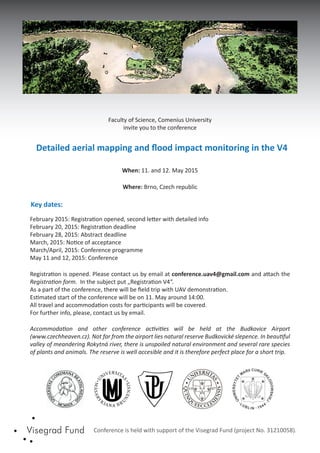 Faculty of Science, Comenius University
invite you to the conference
Detailed aerial mapping and ﬂood impact monitoring in the V4
When: 11. and 12. May 2015
Where: Brno, Czech republic
Key dates:
February 2015: Registration opened, second letter with detailed info
February 20, 2015: Registration deadline
February 28, 2015: Abstract deadline
March, 2015: Notice of acceptance
March/April, 2015: Conference programme
May 11 and 12, 2015: Conference
Conference is held with support of the Visegrad Fund (project No. 31210058).
Accommodation and other conference activities will be held at the Budkovice Airport
(www.czechheaven.cz). Not far from the airport lies natural reserve Budkovické slepence. In beautiful
valley of meandering Rokytná river, there is unspoiled natural environment and several rare species
of plants and animals. The reserve is well accesible and it is therefore perfect place for a short trip.
Registration is opened. Please contact us by email at conference.uav4@gmail.com and attach the
Registration form. In the subject put „Registration V4“.
As a part of the conference, there will be ﬁeld trip with UAV demonstration.
Estimated start of the conference will be on 11. May around 14:00.
All travel and accommodation costs for participants will be covered.
For further info, please, contact us by email.
 