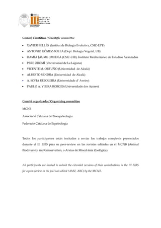Comité Científico / Scientific committee 

•   XAVIER BELLÉS  (Institut de Biologia Evolutiva, CSIC‐UPF)  

•   ANTONIO GÓMEZ‐BOLEA (Dept. Biologia Vegetal, UB)  

•   DAMIÀ JAUME (IMEDEA (CSIC‐UIB), Instituto Mediterráneo de Estudios Avanzados 

•   PERE OROMÍ (Universidad de La Laguna)  

•   VICENTE M. ORTUÑO (Universidad  de Alcalá)    

•   ALBERTO SENDRA (Universidad  de Alcalá)   

•   A. SOFIA REBOLEIRA (Universidade d’ Aveiro)  

•   PAULO A. VIEIRA BORGES (Universidade dos Açores)   

 

Comité organizador/ Organizing committee 

MCNB 

Associació Catalana de Bioespeleologia 

Federació Catalana de Espeleologia 

 

Todos  los  participantes  están  invitados  a  enviar  los  trabajos  completos  presentados 

durante  el  III  EIBS  para  su  peer‐review  en  las  revistas  editadas  en  el  MCNB  (Animal 

Biodiversity and Conservation, o Arxius de Miscel∙ània Zoològica). 

 

All participants are invited to submit the extended versions of their contributions in the III EIBS 

for a peer‐review in the journals edited (AMZ, ABC) by the MCNB. 

 

                                 
 