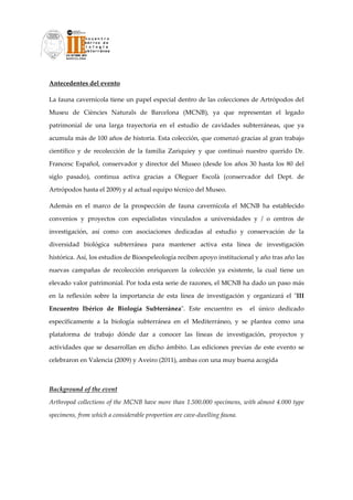 Antecedentes del evento 

La fauna cavernícola tiene un papel especial dentro de las colecciones de Artrópodos del 

Museu  de  Ciències  Naturals  de  Barcelona  (MCNB),  ya  que  representan  el  legado 

patrimonial  de  una  larga  trayectoria  en  el  estudio  de  cavidades  subterráneas,  que  ya 

acumula más de 100 años de historia. Esta colección, que comenzó gracias al gran trabajo 

científico  y  de  recolección  de  la  familia  Zariquiey  y  que  continuó  nuestro  querido  Dr. 

Francesc  Español,  conservador  y  director  del  Museo  (desde  los  años  30  hasta  los  80  del 

siglo  pasado),  continua  activa  gracias  a  Oleguer  Escolà  (conservador  del  Dept.  de 

Artrópodos hasta el 2009) y al actual equipo técnico del Museo. 

Además  en  el  marco  de  la  prospección  de  fauna  cavernícola  el  MCNB  ha  establecido 

convenios  y  proyectos  con  especialistas  vinculados  a  universidades  y  /  o  centros  de 

investigación,  así  como  con  asociaciones  dedicadas  al  estudio  y  conservación  de  la 

diversidad  biológica  subterránea  para  mantener  activa  esta  línea  de  investigación 

histórica. Así, los estudios de Bioespeleología reciben apoyo institucional y año tras año las 

nuevas  campañas  de  recolección  enriquecen  la  colección  ya  existente,  la  cual  tiene  un 

elevado valor patrimonial. Por toda esta serie de razones, el MCNB ha dado un paso más 

en  la  reflexión  sobre  la  importancia  de  esta  línea  de  investigación  y  organizará  el  ʺIII 

Encuentro  Ibérico  de  Biología  Subterráneaʺ.  Este  encuentro  es    el  único  dedicado 

específicamente  a  la  biología  subterránea  en  el  Mediterráneo,  y  se  plantea  como  una 

plataforma  de  trabajo  dónde  dar  a  conocer  las  líneas  de  investigación,  proyectos  y 

actividades  que  se  desarrollan  en  dicho  ámbito.  Las  ediciones  previas  de  este  evento  se 

celebraron en Valencia (2009) y Aveiro (2011), ambas con una muy buena acogida 

 

Background of the event 

Arthropod collections of the MCNB have more than 1.500.000 specimens, with almost 4.000 type 

specimens, from which a considerable proportion are cave‐dwelling fauna. 
 