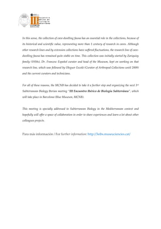 In this sense, the collection of cave‐dwelling fauna has an essential role in the collections, because of 

its historical and scientific value, representing more than 1 century of research in caves. Although 

other research lines and by extension collections have suffered fluctuations, the research line of cave‐

dwelling fauna has remained quite stable on time. This collection was initially started by Zariquiey 

family  (1930s),  Dr.  Francesc  Español  curator  and  head  of  the  Museum,  kept  on  working  on  that 

research line, which was followed by Oleguer Escolà (Curator of Arthropod Collections until 2009) 

and the current curators and technicians. 

 

For all of these reasons, the MCNB has decided to take it a further step and organizing the next 3rd 

Subterranean Biology Iberian meeting “III Encuentro Ibérico de Biología Subterránea”, which 

will take place in Barcelona (Blue Museum, MCNB).  

 

This  meeting  is  specially  addressed  to  Subterranean  Biology  in  the  Mediterranean  context  and 

hopefully will offer a space of collaboration in order to share experiences and learn a lot about other 

colleagues projects. 

 

Para más información / For further information: http://3eibs.museuciencies.cat/ 
 