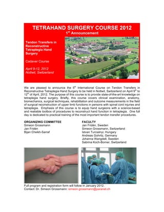 

           TETRAHAND SURGERY COURSE 2012
                                       1st Announcement

       Tendon Transfers in
       Reconstructive
       Tetraplegia Hand
       Surgery

       Cadaver Course

       April 9-12, 2012
       Nottwil, Switzerland
                                                                                          	
  
                                	
  

We are pleased to announce the 5th International Course on Tendon Transfers in
Reconstructive Tetraplegia Hand Surgery to be held in Nottwil, Switzerland on April 9th to
12th of April, 2012. The purpose of this course is to provide state-of-the-art knowledge on
tetraplegia hand surgery. Briefly, this course covers clinical examination, anatomy,
biomechanics, surgical techniques, rehabilitation and outcome measurements in the field
of surgical reconstruction of upper limb functions in persons with spinal cord injuries and
tetraplegia. Emphasis of this course is to equip hand surgeons with a science-based
and realiable toolbox of procedures to reconstruct hand function in tetraplegia. One full
day is dedicated to practical training of the most important tendon transfer procedures.

ORGANIZING COMMITTEE                          FACULTY
Simeon Grossmann                              Jan Fridén, Sweden
Jan Fridén                                    Simeon Grossmann, Switzerland
Bijan Cheikh-Sarraf                           Istvan Turcsányi, Hungary
                                              Andreas Gohritz, Germany
                                              Johanna Wangdell, Sweden
                                              Sabrina Koch-Borner, Switzerland




Full program and registration form will follow in January 2012.
Contact: Dr. Simeon Grossmann: simeon.grossmann@paranet.ch
 