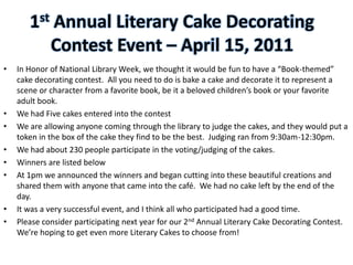 1st Annual Literary Cake Decorating
          Contest Event – April 15, 2011
•   In Honor of National Library Week, we thought it would be fun to have a “Book-themed”
    cake decorating contest. All you need to do is bake a cake and decorate it to represent a
    scene or character from a favorite book, be it a beloved children’s book or your favorite
    adult book.
•   We had Five cakes entered into the contest
•   We are allowing anyone coming through the library to judge the cakes, and they would put a
    token in the box of the cake they find to be the best. Judging ran from 9:30am-12:30pm.
•   We had about 230 people participate in the voting/judging of the cakes.
•   Winners are listed below
•   At 1pm we announced the winners and began cutting into these beautiful creations and
    shared them with anyone that came into the café. We had no cake left by the end of the
    day.
•   It was a very successful event, and I think all who participated had a good time.
•   Please consider participating next year for our 2nd Annual Literary Cake Decorating Contest.
    We’re hoping to get even more Literary Cakes to choose from!
 