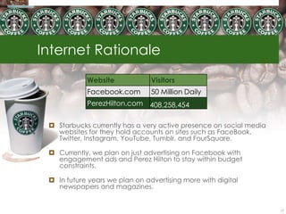 Internet Rationale
            Website             Visitors
            Facebook.com        50 Million Daily
            PerezHilton.com 408,258,454


  Starbucks currently has a very active presence on social media
   websites for they hold accounts on sites such as FaceBook,
   Twitter, Instagram, YouTube, Tumblr, and FourSquare.

  Currently, we plan on just advertising on Facebook with
   engagement ads and Perez Hilton to stay within budget
   constraints.

  In future years we plan on advertising more with digital
   newspapers and magazines.


                                                                    17
 