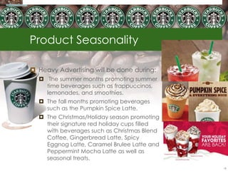 Product Seasonality

 Heavy Advertising will be done during:
   The summer months promoting summer
    time beverages such as frappuccinos,
    lemonades, and smoothies.
   The fall months promoting beverages
    such as the Pumpkin Spice Latte.
   The Christmas/Holiday season promoting
    their signature red holiday cups filled
    with beverages such as Christmas Blend
    Coffee, Gingerbread Latte, Spicy
    Eggnog Latte, Caramel Brulee Latte and
    Peppermint Mocha Latte as well as
    seasonal treats.
                                              18
 