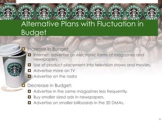 Alternative Plans with Fluctuation in
Budget

 Increase in Budget:
   Internet: advertise on electronic forms of magazines and
    newspapers.
   Use of product placement into television shows and movies.
   Advertise more on TV
   Advertise on the radio

 Decrease in Budget:
   Advertise in the same magazines less frequently.
   Buy smaller sized ads in newspapers.
   Advertise on smaller billboards in the 20 DMAs.


                                                                 28
 
