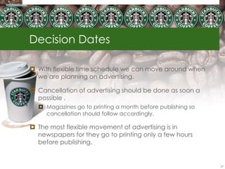 Decision Dates

 With flexible time schedule we can move around when
  we are planning on advertising.

 Cancellation of advertising should be done as soon a
  possible .
   Magazines go to printing a month before publishing so
    cancellation should follow accordingly.

 The most flexible movement of advertising is in
  newspapers for they go to printing only a few hours
  before publishing.


                                                            29
 