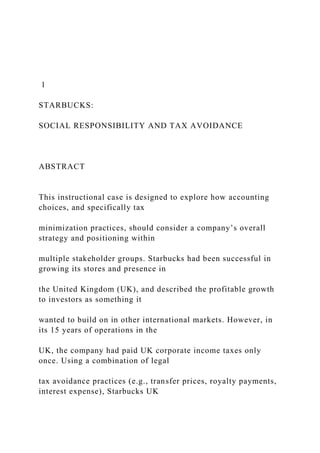 1
STARBUCKS:
SOCIAL RESPONSIBILITY AND TAX AVOIDANCE
ABSTRACT
This instructional case is designed to explore how accounting
choices, and specifically tax
minimization practices, should consider a company’s overall
strategy and positioning within
multiple stakeholder groups. Starbucks had been successful in
growing its stores and presence in
the United Kingdom (UK), and described the profitable growth
to investors as something it
wanted to build on in other international markets. However, in
its 15 years of operations in the
UK, the company had paid UK corporate income taxes only
once. Using a combination of legal
tax avoidance practices (e.g., transfer prices, royalty payments,
interest expense), Starbucks UK
 