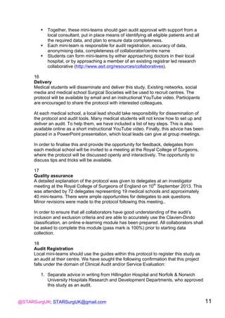 @STARSurgUK; STARSurgUK@gmail.com 11
! Together, these mini-teams should gain audit approval with support from a
local consultant, put in place means of identifying all eligible patients and all
the required data, and plan to ensure data completeness.
! Each mini-team is responsible for audit registration, accuracy of data,
anonymising data, completeness of collaborator/centre name
! Students can form mini-teams by either approaching doctors in their local
hospital, or by approaching a member of an existing registrar led research
collaborative (http://www.asit.org/resources/collaboratives).
16
Delivery
Medical students will disseminate and deliver this study. Existing networks, social
media and medical school Surgical Societies will be used to recruit centres. The
protocol will be available by email and an instructional YouTube video. Participants
are encouraged to share the protocol with interested colleagues.
At each medical school, a local lead should take responsibility for dissemination of
the protocol and audit tools. Many medical students will not know how to set up and
deliver an audit. To help them, we have included a list of key steps. This is also
available online as a short instructional YouTube video. Finally, this advice has been
placed in a PowerPoint presentation, which local leads can give at group meetings.
In order to finalise this and provide the opportunity for feedback, delegates from
each medical school will be invited to a meeting at the Royal College of Surgeons,
where the protocol will be discussed openly and interactively. The opportunity to
discuss tips and tricks will be available.
17
Quality assurance
A detailed explanation of the protocol was given to delegates at an investigator
meeting at the Royal College of Surgeons of England on 10th
September 2013. This
was attended by 72 delegates representing 19 medical schools and approximately
40 mini-teams. There were ample opportunities for delegates to ask questions.
Minor revisions were made to the protocol following this meeting..
In order to ensure that all collaborators have good understanding of the audit’s
inclusion and exclusion criteria and are able to accurately use the Clavien-Dindo
classification, an online e-learning module has been prepared. All collaborators shall
be asked to complete this module (pass mark is 100%) prior to starting data
collection.
18
Audit Registration
Local mini-teams should use the guides within this protocol to register this study as
an audit at their centre. We have sought the following confirmation that this project
falls under the domain of Clinical Audit and/or Service Evaluation:
1. Separate advice in writing from Hillingdon Hospital and Norfolk & Norwich
University Hospitals Research and Development Departments, who approved
this study as an audit.
 