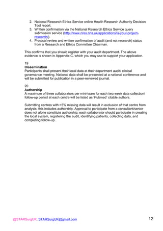 @STARSurgUK; STARSurgUK@gmail.com 12
2. National Research Ethics Service online Health Research Authority Decision
Tool report.
3. Written confirmation via the National Research Ethics Service query
submission service (http://www.nres.nhs.uk/applications/is-your-project-
research/).
4. Protocol review and written confirmation of audit (and not research) status
from a Research and Ethics Committee Chairman.
This confirms that you should register with your audit department. The above
evidence is shown in Appendix C, which you may use to support your application.
19
Dissemination
Participants shall present their local data at their department audit/ clinical
governance meeting. National data shall be presented at a national conference and
will be submitted for publication in a peer-reviewed journal.
20
Authorship
A maximum of three collaborators per mini-team for each two week data collection/
follow-up period at each centre will be listed as ‘Pubmed’ citable authors.
Submitting centres with >5% missing data will result in exclusion of that centre from
analysis; this includes authorship. Approval to participate from a consultant/senior
does not alone constitute authorship; each collaborator should participate in creating
the local system, registering the audit, identifying patients, collecting data, and
completing follow-up.
 