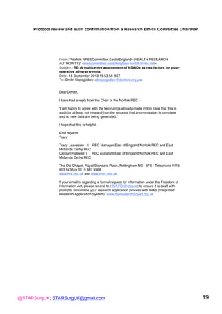 @STARSurgUK; STARSurgUK@gmail.com 19
Protocol review and audit confirmation from a Research Ethics Committee Chairman!
!
From: "Norfolk NRESCommittee.EastofEngland- (HEALTH RESEARCH
AUTHORITY)" <nrescommittee.eastofengland-norfolk@nhs.net>
Subject: RE: A multicentre assessment of NSAIDs as risk factors for post-
operative adverse events
Date: 13 September 2013 15:53:58 BST
To: Dmitri Nepogodiev <dnepogodiev@doctors.org.uk>
Dear Dimitri,
I have had a reply from the Chair of the Norfolk REC -
"I am happy to agree with the two rulings already made in this case that this is
audit (or at least not research) on the grounds that anonymisation is complete
and no new data are being generated."
I hope that this is helpful.
Kind regards
Tracy
Tracy Leavesley | REC Manager East of England Norfolk REC and East
Midlands Derby REC
Carolyn Halliwell | REC Assistant East of England Norfolk REC and East
Midlands Derby REC
The Old Chapel, Royal Standard Place, Nottingham NG1 6FS - Telephone 0115
883 9436 or 0115 883 9368
www.hra.nhs.uk and www.nres.nhs.uk
If your email is regarding a formal request for information under the Freedom of
Information Act, please resend to HRA.FOI@nhs.net to ensure it is dealt with
promptly Streamline your research application process with IRAS (Integrated
Research Application System): www.myresearchproject.org.uk
 