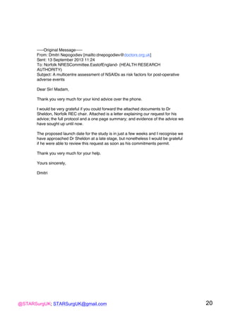 @STARSurgUK; STARSurgUK@gmail.com 20
-----Original Message-----
From: Dmitri Nepogodiev [mailto:dnepogodiev@doctors.org.uk]
Sent: 13 September 2013 11:24
To: Norfolk NRESCommittee.EastofEngland- (HEALTH RESEARCH
AUTHORITY)
Subject: A multicentre assessment of NSAIDs as risk factors for post-operative
adverse events
Dear Sir/ Madam,
Thank you very much for your kind advice over the phone.
I would be very grateful if you could forward the attached documents to Dr
Sheldon, Norfolk REC chair. Attached is a letter explaining our request for his
advice; the full protocol and a one page summary; and evidence of the advice we
have sought up until now.
The proposed launch date for the study is in just a few weeks and I recognise we
have approached Dr Sheldon at a late stage, but nonetheless I would be grateful
if he were able to review this request as soon as his commitments permit.
Thank you very much for your help.
Yours sincerely,
Dmitri
!
 
