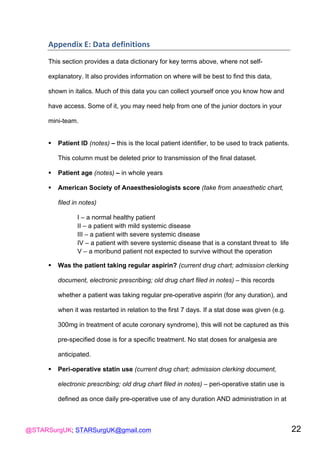 @STARSurgUK; STARSurgUK@gmail.com 22
Appendix(E:(Data(definitions(
!
This section provides a data dictionary for key terms above, where not self-
explanatory. It also provides information on where will be best to find this data,
shown in italics. Much of this data you can collect yourself once you know how and
have access. Some of it, you may need help from one of the junior doctors in your
mini-team.
! Patient ID (notes) – this is the local patient identifier, to be used to track patients.
This column must be deleted prior to transmission of the final dataset.
! Patient age (notes) – in whole years
! American Society of Anaesthesiologists score (take from anaesthetic chart,
filed in notes)
I – a normal healthy patient
II – a patient with mild systemic disease
III – a patient with severe systemic disease
IV – a patient with severe systemic disease that is a constant threat to life
V – a moribund patient not expected to survive without the operation
! Was the patient taking regular aspirin? (current drug chart; admission clerking
document, electronic prescribing; old drug chart filed in notes) – this records
whether a patient was taking regular pre-operative aspirin (for any duration), and
when it was restarted in relation to the first 7 days. If a stat dose was given (e.g.
300mg in treatment of acute coronary syndrome), this will not be captured as this
pre-specified dose is for a specific treatment. No stat doses for analgesia are
anticipated.
! Peri-operative statin use (current drug chart; admission clerking document,
electronic prescribing; old drug chart filed in notes) – peri-operative statin use is
defined as once daily pre-operative use of any duration AND administration in at
 