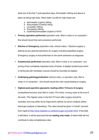 @STARSurgUK; STARSurgUK@gmail.com 23
least one of the first 7 post-operative days. Simvastatin ≥40mg and above is
taken as being high dose. Other statin cut-offs for high doses are:
a. Atorvastatin (Lipitor) ≥20mg
b. Rosuvastatin (Crestor) ≥5mg
c. Lovastatin ≥80mg
d. Pravastatin ≥80mg
e. Ezetimibe/Simvastatin (Vytorin) ≥10/10
! Primary operation performed (operation note, filed in notes or on computer) –
this should record the main procedure performed.
! Elective or Emergency (operation note, clinical notes) – Elective surgery is
defined as any planned admission for surgery including expedited surgery;
Emergency surgery is that performed on the same admission as diagnosis.
! Anastomosis performed (operation note, filed in notes or on computer)– any
joining of two completely disjointed ends of bowel. A stapled anastomosis which
is reinforced with handsewn sutures should be recorded as stapled.
! Underlying pathology/indication (clinical notes, or operation note, filed in
notes or on computer) – this should record the main cause leading to surgery.
! Highest post-operative glycaemic reading within 72 hours of surgery
(anaesthetic/recovery chart filed in notes; ITU charts, nursing notes at the end of
the bed) –The highest value in the first 72 hours after surgery should be
recorded, and may either be by finger-prick method, by serum analysis (either
blood gas analysis or laboratory). The value should be given in mmol/l, (convert
from mg/dl at http://www.diabetes.co.uk/blood-sugar-converter.html). If this field
is left blank, it will be assumed that no reading was made. (A blank field will not
contribute to data completeness rate).
 