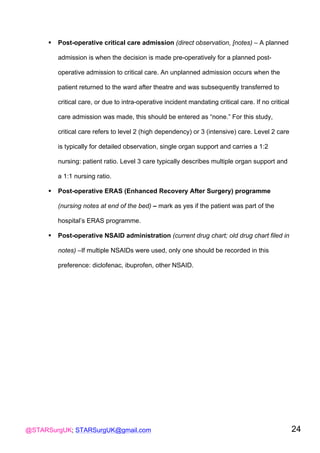 @STARSurgUK; STARSurgUK@gmail.com 24
! Post-operative critical care admission (direct observation, [notes) – A planned
admission is when the decision is made pre-operatively for a planned post-
operative admission to critical care. An unplanned admission occurs when the
patient returned to the ward after theatre and was subsequently transferred to
critical care, or due to intra-operative incident mandating critical care. If no critical
care admission was made, this should be entered as “none.” For this study,
critical care refers to level 2 (high dependency) or 3 (intensive) care. Level 2 care
is typically for detailed observation, single organ support and carries a 1:2
nursing: patient ratio. Level 3 care typically describes multiple organ support and
a 1:1 nursing ratio.
! Post-operative ERAS (Enhanced Recovery After Surgery) programme
(nursing notes at end of the bed) – mark as yes if the patient was part of the
hospital’s ERAS programme.
! Post-operative NSAID administration (current drug chart; old drug chart filed in
notes) –If multiple NSAIDs were used, only one should be recorded in this
preference: diclofenac, ibuprofen, other NSAID.
 