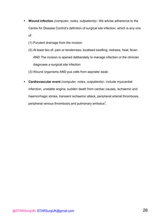 @STARSurgUK; STARSurgUK@gmail.com 26
! Wound infection (computer, notes, outpatients)– We advise adherence to the
Centre for Disease Control’s definition of surgical site infection, which is any one
of:
(1) Purulent drainage from the incision
(2) At least two of: pain or tenderness; localised swelling; redness; heat; fever;
AND The incision is opened deliberately to manage infection or the clinician
diagnoses a surgical site infection
(3) Wound organisms AND pus cells from aspirate/ swab
! Cardiovascular event (computer, notes, outpatients)– include myocardial
infarction, unstable angina, sudden death from cardiac causes, ischaemic and
haemorrhagic stroke, transient ischaemic attack, peripheral arterial thrombosis,
peripheral venous thrombosis and pulmonary embolus7
.
 