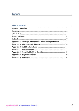 @STARSurgUK; STARSurgUK@gmail.com 3
Contents(
!
Table(of(Contents(
Steering Committee ........................................................................................ 2
Contents........................................................................................................... 3
Introduction ..................................................................................................... 4
Study Questions.............................................................................................. 6
Methods ........................................................................................................... 7
Appendix A: Key steps for successful inclusion of your centre.............. 13
Appendix B: How to register an audit ......................................................... 14
Appendix C: Audit Confirmations ............................................................... 15
Appendix E: Data definitions ....................................................................... 22
Appendix F: Completed fields in the data .................................................. 28
Appendix G: Projected timeline................................................................... 29
Appendix H: References............................................................................... 30
!
 