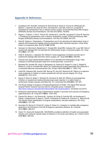 @STARSurgUK; STARSurgUK@gmail.com 30
Appendix(H:(References(
1. Gustafsson UO, Scott MJ, Schwenk W, Demartines N, Roulin D, Francis N, McNaught CE,
MacFie J, Liberman AS, Soop M, Hill A, Kennedy RH, Lobo DN, Fearon K, Ljungqvist O.
Guidelines for perioperative care in elective colonic surgery: Enhanced Recovery After Surgery
(ERAS(R)) Society recommendations. Clin Nutr 2012;31(6): 783-800.
2. Nygren J, Thacker J, Carli F, Fearon KC, Norderval S, Lobo DN, Ljungqvist O, Soop M, Ramirez
J. Guidelines for perioperative care in elective rectal/pelvic surgery: Enhanced Recovery After
Surgery (ERAS(R)) Society recommendations. Clin Nutr 2012;31(6): 801-816.
3. Klein M, Gogenur I, Rosenberg J. Postoperative use of non-steroidal anti-inflammatory drugs in
patients with anastomotic leakage requiring reoperation after colorectal resection: cohort study
based on prospective data. Bmj 2012;345: e6166.
4. Gorissen KJ, Benning D, Berghmans T, Snoeijs MG, Sosef MN, Hulsewe KW, Luyer MD. Risk of
anastomotic leakage with non-steroidal anti-inflammatory drugs in colorectal surgery. Br J Surg
2012;99(5): 721-727.
5. Holte K, Andersen J, Jakobsen DH, Kehlet H. Cyclo-oxygenase 2 inhibitors and the risk of
anastomotic leakage after fast-track colonic surgery. Br J Surg 2009;96(6): 650-654.
6. Vascular and upper gastrointestinal effects of non-steroidal anti-inflammatory drugs: meta-
analyses of individual participant data from randomised trials. Lancet 2013.
7. Bresalier RS, Sandler RS, Quan H, Bolognese JA, Oxenius B, Horgan K, Lines C, Riddell R,
Morton D, Lanas A, Konstam MA, Baron JA. Cardiovascular events associated with rofecoxib in
a colorectal adenoma chemoprevention trial. N Engl J Med 2005;352(11): 1092-1102.
8. Cahill RA, Sheehan KM, Scanlon RW, Murray FE, Kay EW, Redmond HP. Effects of a selective
cyclo-oxygenase 2 inhibitor on colonic anastomotic and skin wound integrity. Br J Surg
2004;91(12): 1613-1618.
9. Neuss H, Raue W, Muller V, Weichert W, Schwenk W, Mall JW. Effects of cyclooxygenase
inhibition on anastomotic healing following large bowel resection in a rabbit model--a
randomized, blinded, placebo-controlled trial. Int J Colorectal Dis 2009;24(5): 551-557.
10. The Royal College of Surgeons of England/Department of Health. The Higher Risk General
Surgical Patient: towards improved care for a forgotten group. Available from
http://www.rcseng.ac.uk/publications/docs/higher-risk-surgical-patient/ (accessed July 2013).
11. Multicentre observational study of performance variation in provision and outcome of emergency
appendicectomy. Br J Surg 2013;100(9): 1240-1252.
12. Clavien PA, Barkun J, de Oliveira ML, Vauthey JN, Dindo D, Schulick RD, de Santibanes E,
Pekolj J, Slankamenac K, Bassi C, Graf R, Vonlanthen R, Padbury R, Cameron JL, Makuuchi M.
The Clavien-Dindo classification of surgical complications: five-year experience. Ann Surg
2009;250(2): 187-196.
13. Saunders DI, Murray D, Pichel AC, Varley S, Peden CJ. Variations in mortality after emergency
laparotomy: the first report of the UK Emergency Laparotomy Network. Br J Anaesth
2012;109(3): 368-375.
14. Horan TC, Andrus M, Dudeck MA. CDC/NHSN surveillance definition of health care-associated
infection and criteria for specific types of infections in the acute care setting. Am J Infect Control
2008;36(5): 309-332.
!
 