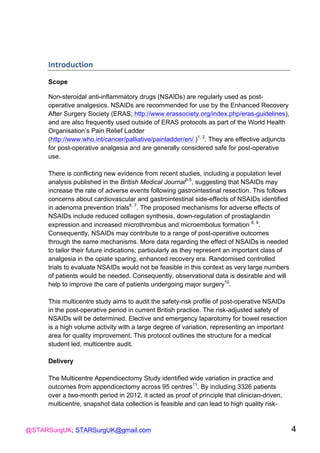 @STARSurgUK; STARSurgUK@gmail.com 4
Introduction((
!
Scope
Non-steroidal anti-inflammatory drugs (NSAIDs) are regularly used as post-
operative analgesics. NSAIDs are recommended for use by the Enhanced Recovery
After Surgery Society (ERAS; http://www.erassociety.org/index.php/eras-guidelines),
and are also frequently used outside of ERAS protocols as part of the World Health
Organisation’s Pain Relief Ladder
(http://www.who.int/cancer/palliative/painladder/en/ )1, 2
. They are effective adjuncts
for post-operative analgesia and are generally considered safe for post-operative
use.
There is conflicting new evidence from recent studies, including a population level
analysis published in the British Medical Journal3-5
, suggesting that NSAIDs may
increase the rate of adverse events following gastrointestinal resection. This follows
concerns about cardiovascular and gastrointestinal side-effects of NSAIDs identified
in adenoma prevention trials6, 7
. The proposed mechanisms for adverse effects of
NSAIDs include reduced collagen synthesis, down-regulation of prostaglandin
expression and increased microthrombus and microembolus formation 8, 9
.
Consequently, NSAIDs may contribute to a range of post-operative outcomes
through the same mechanisms. More data regarding the effect of NSAIDs is needed
to tailor their future indications; particularly as they represent an important class of
analgesia in the opiate sparing, enhanced recovery era. Randomised controlled
trials to evaluate NSAIDs would not be feasible in this context as very large numbers
of patients would be needed. Consequently, observational data is desirable and will
help to improve the care of patients undergoing major surgery10
.
This multicentre study aims to audit the safety-risk profile of post-operative NSAIDs
in the post-operative period in current British practice. The risk-adjusted safety of
NSAIDs will be determined. Elective and emergency laparotomy for bowel resection
is a high volume activity with a large degree of variation, representing an important
area for quality improvement. This protocol outlines the structure for a medical
student led, multicentre audit.
Delivery
The Multicentre Appendicectomy Study identified wide variation in practice and
outcomes from appendicectomy across 95 centres11
. By including 3326 patients
over a two-month period in 2012, it acted as proof of principle that clinician-driven,
multicentre, snapshot data collection is feasible and can lead to high quality risk-
 