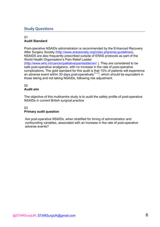 @STARSurgUK; STARSurgUK@gmail.com 6
Study(Questions((
01
Audit Standard
Post-operative NSAIDs administration is recommended by the Enhanced Recovery
After Surgery Society (http://www.erassociety.org/index.php/eras-guidelines).
NSAIDS are also frequently prescribed outside of ERAS protocols as part of the
World Health Organisation’s Pain Relief Ladder
(http://www.who.int/cancer/palliative/painladder/en/ ). They are considered to be
safe post-operative analgesics, with no increase in the rate of post-operative
complications. The gold standard for this audit is that 15% of patients will experience
an adverse event within 30 days post-operatively11-13
, which should be equivalent in
those taking and not taking NSAIDs, following risk adjustment.
02
Audit aim
The objective of this multicentre study is to audit the safety profile of post-operative
NSAIDs in current British surgical practice
03
Primary audit question
Are post-operative NSAIDs, when stratified for timing of administration and
confounding variables, associated with an increase in the rate of post-operative
adverse events?
 