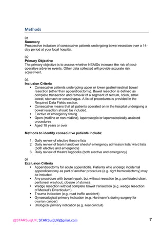 @STARSurgUK; STARSurgUK@gmail.com 7
Methods(
01
Summary
Prospective inclusion of consecutive patients undergoing bowel resection over a 14-
day period at your local hospital.
02
Primary Objective
The primary objective is to assess whether NSAIDs increase the risk of post-
operative adverse events. Other data collected will provide accurate risk
adjustment.
03
Inclusion Criteria
! Consecutive patients undergoing upper or lower gastrointestinal bowel
resection (other than appendicectomy). Bowel resection is defined as
complete transection and removal of a segment of rectum, colon, small
bowel, stomach or oesophagus. A list of procedures is provided in the
Required Data Fields section.
! Consecutive means that all patients operated on in the hospital undergoing a
bowel resection should be included.
! Elective or emergency timing
! Open (midline or non-midline), laparoscopic or laparoscopically-assisted
procedures
! Aged 18 years or over
Methods to identify consecutive patients include:
1. Daily review of elective theatre lists
2. Daily review of team handover sheets/ emergency admission lists/ ward lists
(both elective and emergency)
3. Daily review of theatre logbooks (both elective and emergency)
04
Exclusion Criteria
! Appendicectomy for acute appendicitis. Patients who undergo incidental
appendicectomy as part of another procedure (e.g. right hemicolectomy) may
be included.
! Any procedure with bowel repair, but without resection (e.g. perforated ulcer,
peritoneal washout, closure of stoma).
! Wedge resection without complete bowel transection (e.g. wedge resection
of Meckel’s Diverticulum).
! Trauma indication (e.g. road traffic accident)
! Gynaecological primary indication (e.g. Hartmann’s during surgery for
ovarian cancer)
! Urological primary indication (e.g. ileal conduit)
 