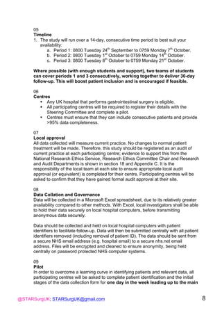 @STARSurgUK; STARSurgUK@gmail.com 8
05
Timeline
1. The study will run over a 14-day, consecutive time period to best suit your
availability:
a. Period 1: 0800 Tuesday 24th
September to 0759 Monday 7th
October.
b. Period 2: 0800 Tuesday 1st
October to 0759 Monday 14th
October.
c. Period 3: 0800 Tuesday 8th
October to 0759 Monday 21st
October.
Where possible (with enough students and support), two teams of students
can cover periods 1 and 3 consecutively, working together to deliver 30-day
follow-up. This will boost patient inclusion and is encouraged if feasible.
06
Centres
! Any UK hospital that performs gastrointestinal surgery is eligible.
! All participating centres will be required to register their details with the
Steering Committee and complete a pilot.
! Centres must ensure that they can include consecutive patients and provide
>95% data completeness.
07
Local approval
All data collected will measure current practice. No changes to normal patient
treatment will be made. Therefore, this study should be registered as an audit of
current practice at each participating centre; evidence to support this from the
National Research Ethics Service, Research Ethics Committee Chair and Research
and Audit Departments is shown in section 18 and Appendix C. It is the
responsibility of the local team at each site to ensure appropriate local audit
approval (or equivalent) is completed for their centre. Participating centres will be
asked to confirm that they have gained formal audit approval at their site.
08
Data Collation and Governance
Data will be collected in a Microsoft Excel spreadsheet, due to its relatively greater
availability compared to other methods. With Excel, local investigators shall be able
to hold their data securely on local hospital computers, before transmitting
anonymous data securely.
Data should be collected and held on local hospital computers with patient
identifiers to facilitate follow-up. Data will then be submitted centrally with all patient
identifiers removed (including removal of patient ID). The data should be sent from
a secure NHS email address (e.g. hospital email) to a secure nhs.net email
address. Files will be encrypted and cleaned to ensure anonymity, being held
centrally on password protected NHS computer systems.
09
Pilot
In order to overcome a learning curve in identifying patients and relevant data, all
participating centres will be asked to complete patient identification and the initial
stages of the data collection form for one day in the week leading up to the main
 