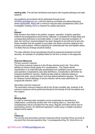 @STARSurgUK; STARSurgUK@gmail.com 9
starting date. This will also familiarise local teams with hospital pathways and data
systems.
Any problems encountered will be addressed through email
(STARSurgUK@gmail.com ) with the steering committee and teleconferencing
where appropriate. Along with a minimum required data completeness (95%) and
investigator meeting, this is a measure for quality assurance.
10
Dataset
Data domains that relate to the patient, surgeon, operation, hospital, operative
method and postoperative period will be collected. A complete list of data fields and
corresponding definitions is provided below. In order to maximise completion of
data, the minimum required dataset has been designed to be brief and to test only
those variables that are needed to accurately risk adjust outcomes relating to the
primary audit question. Without adjusting for cardiovascular risk and diabetic status,
it is likely that any findings would be biased.
The data collection Excel spreadsheet should be password protected and held
securely. An example of completed fields for the form is shown in the appendix.
11
Outcome Measures
Primary outcome measure
The primary outcome measure is the 30-day adverse event rate. This will be
defined as Clavien-Dindo grade III-V complications. The Clavien-Dindo
classification is an internationally standardised and validated scoring system for
post-operative complications (see data definitions). Complications will further be
analysed stratified for severity. Additional data shall be collected relating to
anastomotic leak, wound infection and intra-abdominal/pelvic abscess. The Centre
for Disease Control definition of wound infection will be used (definitions for
surgical-site infection, SSI)14
.
Secondary outcome measures
The secondary outcome measure will be the 30-day mortality rate. Analysis of all
outcome measures will be performed blinded to the identity of both the patient and
the surgeon.
12
Missing Data
In order to maximise data completion and to emphasise its importance to
collaborators, contributing centres with >5% missing data (i.e., less than 95%
completeness) will be excluded from the study. Regular reminders will be sent to
participating centres. An additional regression model using a multiple imputation
dataset will be tested.
13
Follow-up
The primary and secondary outcome measures will be recorded if they occurred at
any point from the post-operative Day 1 to postoperative Day 30. Since this is an
 