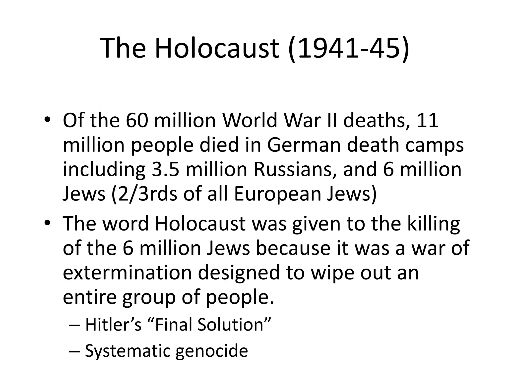 The Holocaust (1941-45)Of the 60 million World War II deaths, 11 million people died in German death camps including 3.5 million Russians, and 6 million Jews (2/3rds of all European Jews)The word Holocaust was given to the killing of the 6 million Jews because it was a war of extermination designed to wipe out an entire group of people.Hitler’s “Final Solution”Systematic genocide