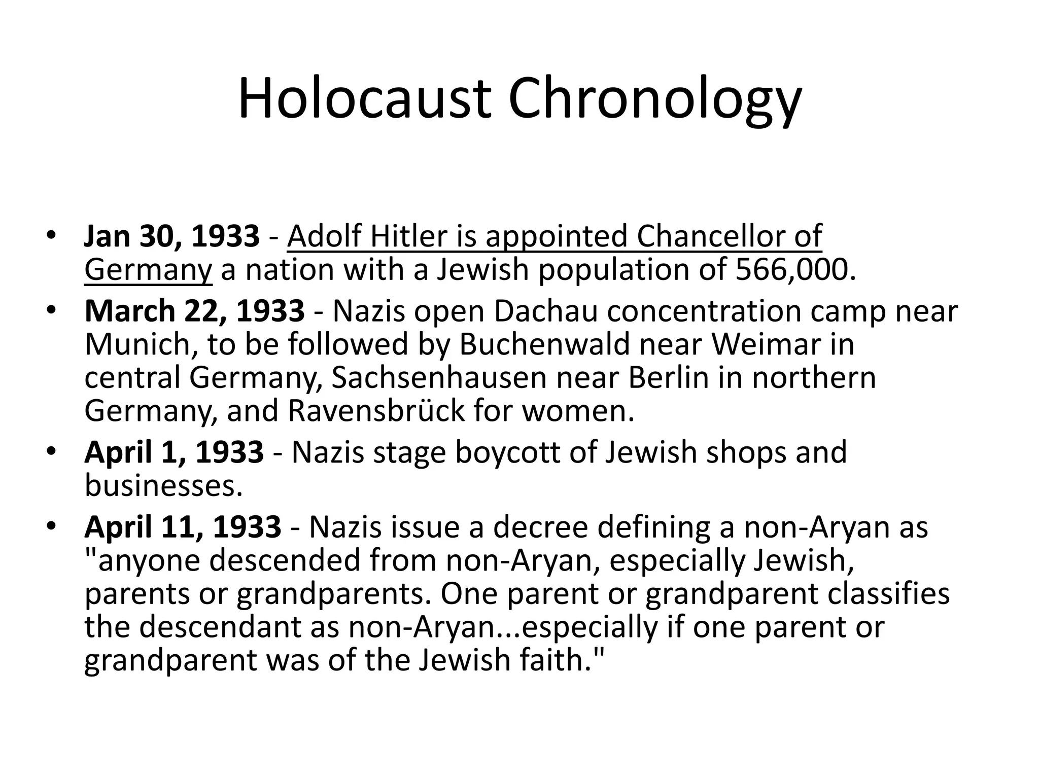 Holocaust ChronologyJan 30, 1933 - Adolf Hitler is appointed Chancellor of Germany a nation with a Jewish population of 566,000. March 22, 1933 - Nazis open Dachau concentration camp near Munich, to be followed by Buchenwald near Weimar in central Germany, Sachsenhausen near Berlin in northern Germany, and Ravensbrück for women.April 1, 1933 - Nazis stage boycott of Jewish shops and businesses. April 11, 1933 - Nazis issue a decree defining a non-Aryan as "anyone descended from non-Aryan, especially Jewish, parents or grandparents. One parent or grandparent classifies the descendant as non-Aryan...especially if one parent or grandparent was of the Jewish faith."