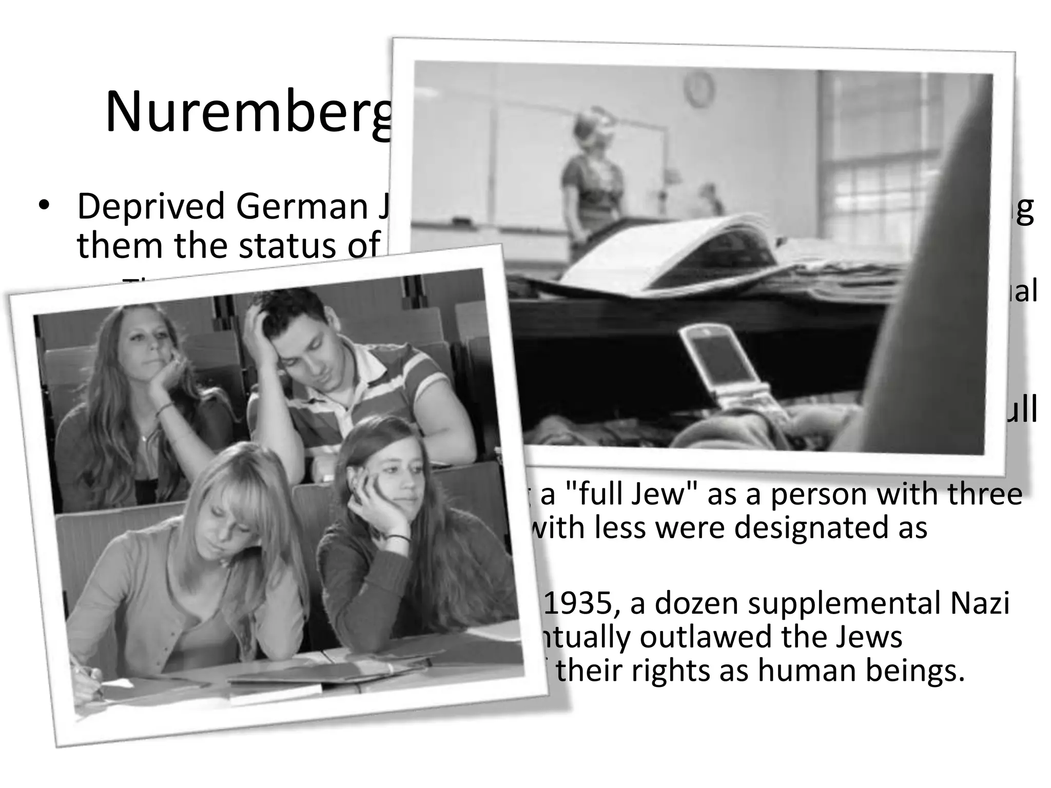 Nuremberg Race Laws of 1935 Deprived German Jews of their rights of citizenship, giving them the status of "subjects" in Hitler's Reich. The laws also made it forbidden for Jews to marry or have sexual relations with Aryans. The Nuremberg Laws had the unexpected result of causing confusion and heated debate over who was a "full Jew." The Nazis settled on defining a "full Jew" as a person with three Jewish grandparents. Those with less were designated as Mischlinge.After the Nuremberg Laws of 1935, a dozen supplemental Nazi decrees were issued that eventually outlawed the Jews completely, depriving them of their rights as human beings. 
