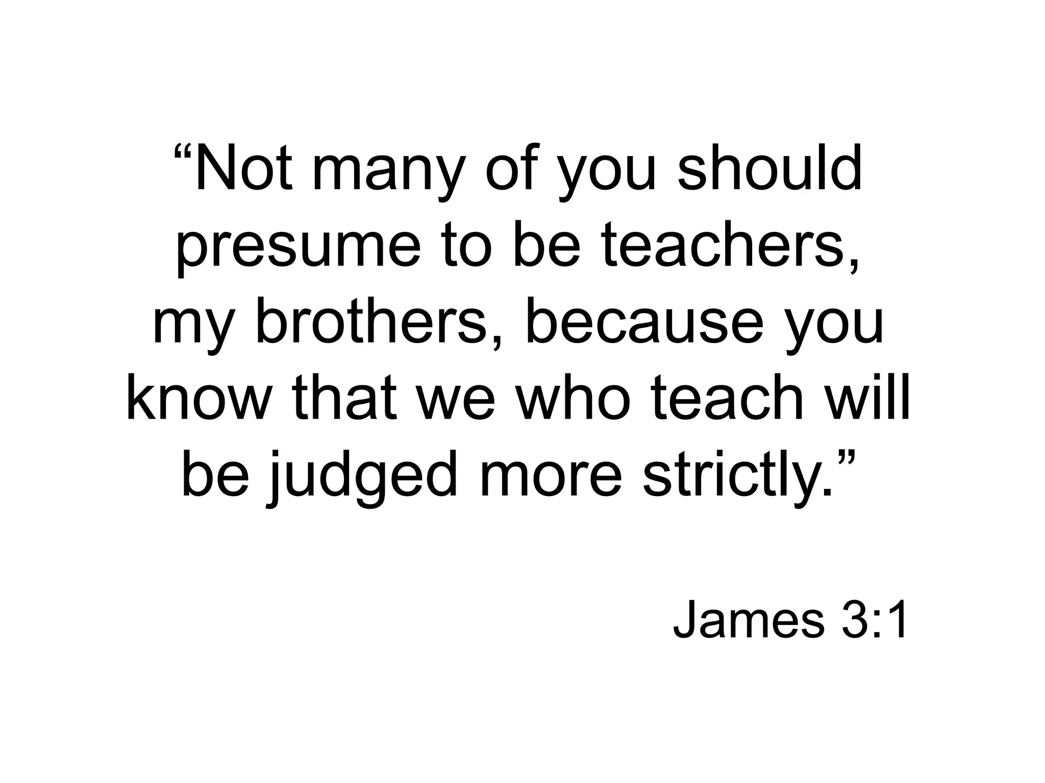 “Not many of you should presume to be teachers, my brothers, because you know that we who teach will be judged more strictly.”James 3:1