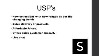 USP’s
• New collections with new ranges as per the
changing trends.
• Quick delivery of products.
• Affordable Prices.
• Offers quick customer support.
• Live chat
 
